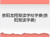 贵阳龙翔复读学校学费(贵阳复读学费)