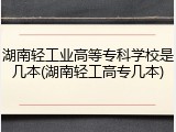 湖南轻工业高等专科学校是几本(湖南轻工高专几本)
