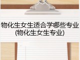 物化生女生适合学哪些专业(物化生女生专业)