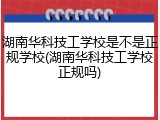 湖南华科技工学校是不是正规学校(湖南华科技工学校正规吗)