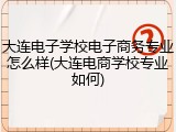 大连电子学校电子商务专业怎么样(大连电商学校专业如何)