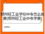 郑州轻工业学校中专怎么收费(郑州轻工业中专学费)
