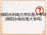 绵阳水利电力学校是大专吗(绵阳水电校是大专吗)