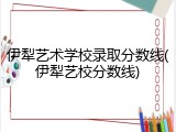 伊犁艺术学校录取分数线(伊犁艺校分数线)
