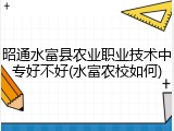 昭通水富县农业职业技术中专好不好(水富农校如何)