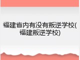 福建省内有没有叛逆学校(福建叛逆学校)