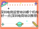 深圳电商运营培训哪个机构好一点(深圳电商培训推荐)