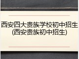 西安四大贵族学校初中招生(西安贵族初中招生)