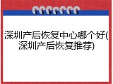深圳产后恢复中心哪个好(深圳产后恢复推荐)