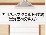 黑河艺术学校录取分数线(黑河艺校分数线)
