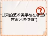 甘肃的艺术类学校在哪里("甘肃艺校位置")