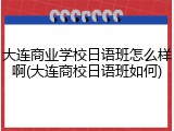 大连商业学校日语班怎么样啊(大连商校日语班如何)
