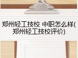 郑州轻工技校 中职怎么样(郑州轻工技校评价)