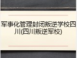 军事化管理封闭叛逆学校四川(四川叛逆军校)