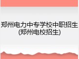 郑州电力中专学校中职招生(郑州电校招生)