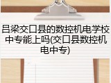 吕梁交口县的数控机电学校中专能上吗(交口县数控机电中专)