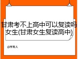 甘肃考不上高中可以复读吗女生(甘肃女生复读高中)