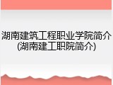 湖南建筑工程职业学院简介(湖南建工职院简介)