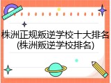 株洲正规叛逆学校十大排名(株洲叛逆学校排名)