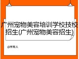 广州宠物美容培训学校技校招生(广州宠物美容招生)
