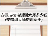 安徽技校培训训犬师多少钱(安徽训犬师培训费用)