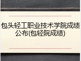 包头轻工职业技术学院成绩公布(包轻院成绩)