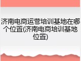 济南电商运营培训基地在哪个位置(济南电商培训基地位置)