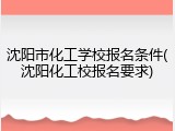 沈阳市化工学校报名条件(沈阳化工校报名要求)