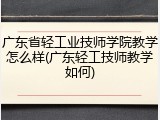 广东省轻工业技师学院教学怎么样(广东轻工技师教学如何)