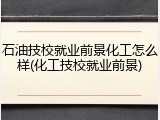 石油技校就业前景化工怎么样(化工技校就业前景)
