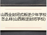 山西全封闭式叛逆少年学校怎么样(山西叛逆封闭学校)