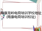 南康龙岭电商培训学校地址(南康电商培训校址)