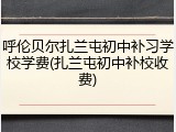 呼伦贝尔扎兰屯初中补习学校学费(扎兰屯初中补校收费)