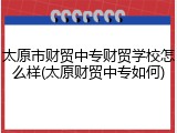 太原市财贸中专财贸学校怎么样(太原财贸中专如何)