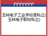 玉林电子工业学校是私立(玉林电子职校私立)