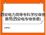 西安电力高等专科学校宿舍费用(西安电专宿舍费)