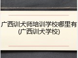 广西训犬师培训学校哪里有(广西训犬学校)