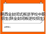 陕西全封闭式叛逆学校中职招生(陕全封闭叛逆校招生)