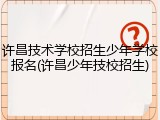 许昌技术学校招生少年学校报名(许昌少年技校招生)