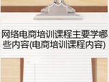 网络电商培训课程主要学哪些内容(电商培训课程内容)