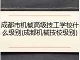 成都市机械高级技工学校什么级别(成都机械技校级别)