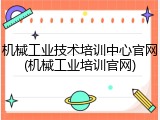 机械工业技术培训中心官网(机械工业培训官网)