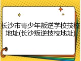 长沙市青少年叛逆学校技校地址(长沙叛逆技校地址)