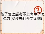 孩子复读后考不上高中了怎么办(复读失利升学无措)