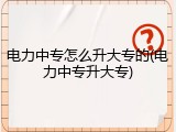 电力中专怎么升大专的(电力中专升大专)