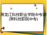 黑龙江科技职业学院中专部(黑科技职院中专)