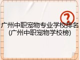 广州中职宠物专业学校排名(广州中职宠物学校榜)