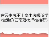 在云南考不上高中选哪所学校最好(云南落榜择校推荐)