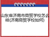山东省济南市商贸学校怎么样(济南商贸学校如何)