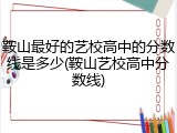 鞍山最好的艺校高中的分数线是多少(鞍山艺校高中分数线)